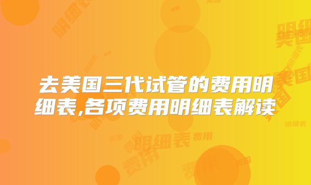 去美国三代试管的费用明细表,各项费用明细表解读