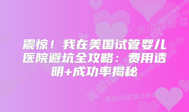 震惊！我在美国试管婴儿医院避坑全攻略：费用透明+成功率揭秘