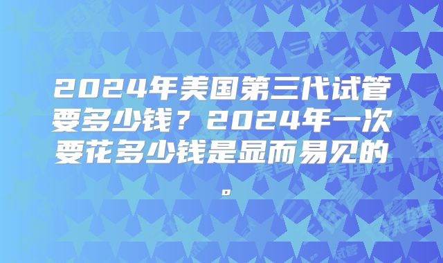 2024年美国第三代试管要多少钱？2024年一次要花多少钱是显而易见的。