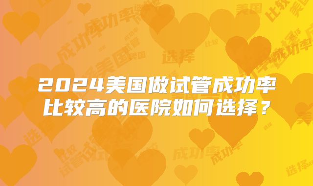 2024美国做试管成功率比较高的医院如何选择?