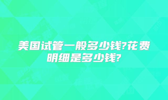 美国试管一般多少钱?花费明细是多少钱?