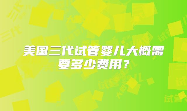 美国三代试管婴儿大概需要多少费用？