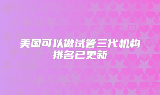 美国可以做试管三代机构排名已更新