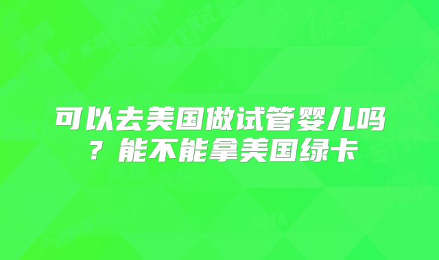 可以去美国做试管婴儿吗?能不能拿美国绿卡