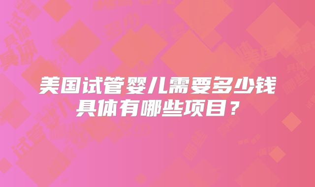 美国试管婴儿需要多少钱具体有哪些项目？