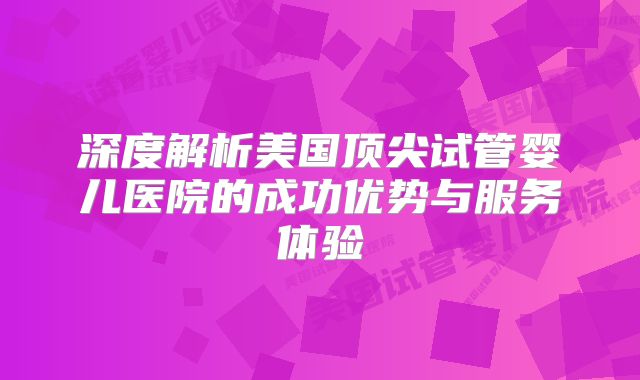 深度解析美国顶尖试管婴儿医院的成功优势与服务体验