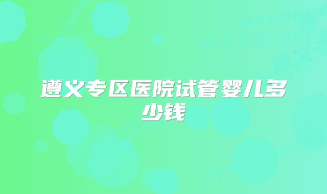 遵义专区医院试管婴儿多少钱