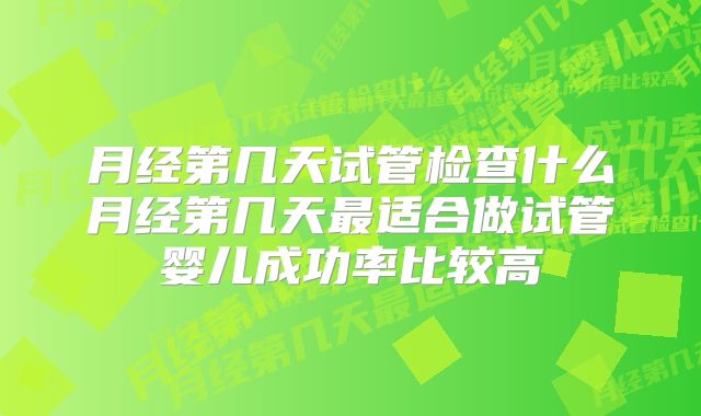 月经第几天试管检查什么月经第几天最适合做试管婴儿成功率比较高