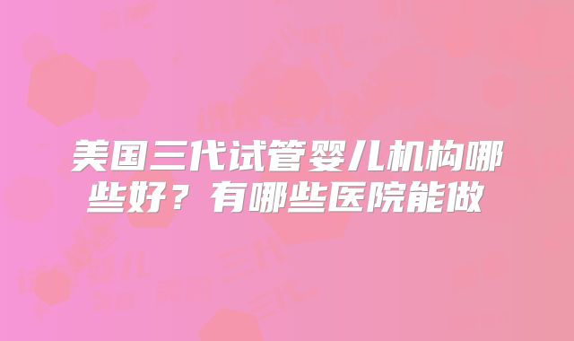 美国三代试管婴儿机构哪些好？有哪些医院能做