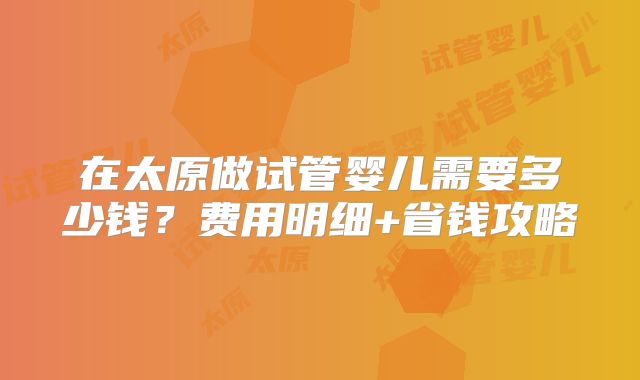 在太原做试管婴儿需要多少钱？费用明细+省钱攻略