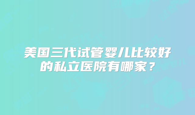 美国三代试管婴儿比较好的私立医院有哪家？