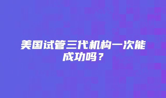 美国试管三代机构一次能成功吗？