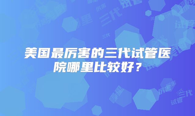 美国最厉害的三代试管医院哪里比较好？