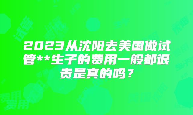 2023从沈阳去美国做试管**生子的费用一般都很贵是真的吗？