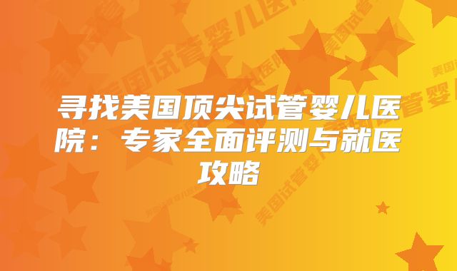 寻找美国顶尖试管婴儿医院：专家全面评测与就医攻略