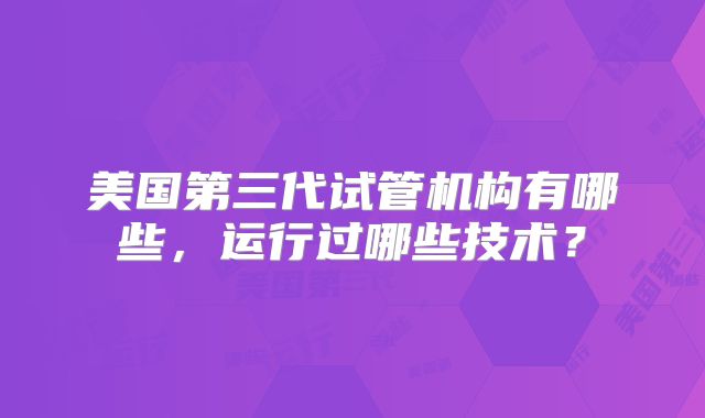 美国第三代试管机构有哪些，运行过哪些技术？