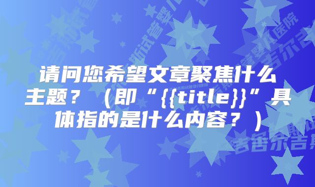 请问您希望文章聚焦什么主题？（即“{{title}}”具体指的是什么内容？）