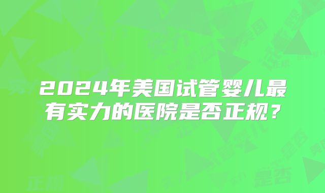 2024年美国试管婴儿最有实力的医院是否正规？