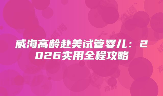 威海高龄赴美试管婴儿：2026实用全程攻略