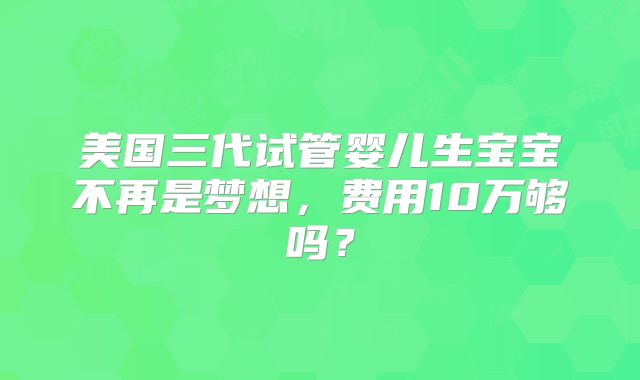 美国三代试管婴儿生宝宝不再是梦想，费用10万够吗？