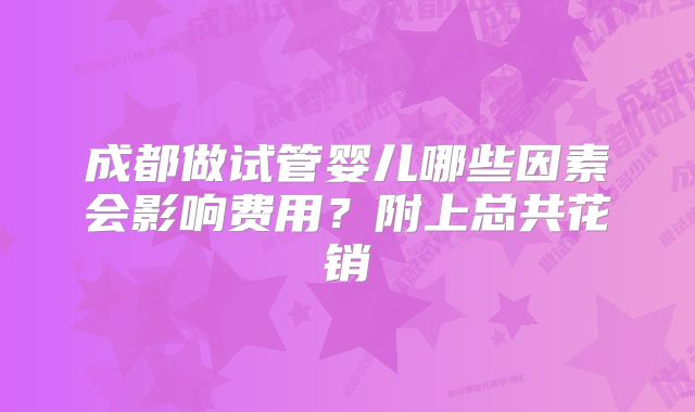 成都做试管婴儿哪些因素会影响费用?附上总共花销