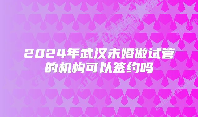 2024年武汉未婚做试管的机构可以签约吗