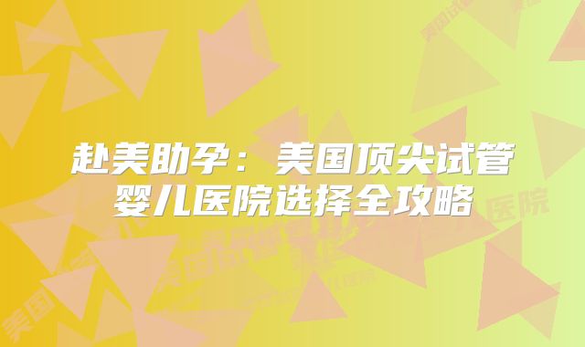 赴美助孕：美国顶尖试管婴儿医院选择全攻略