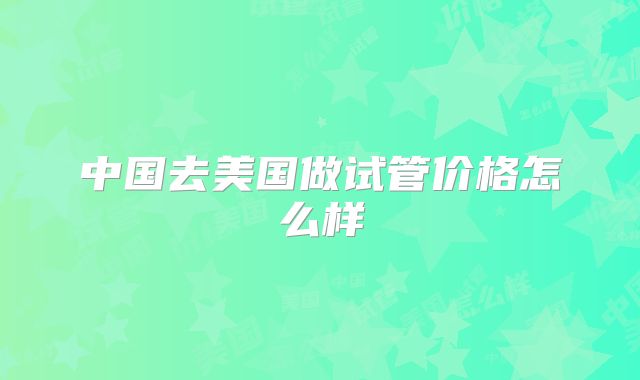 中国去美国做试管价格怎么样