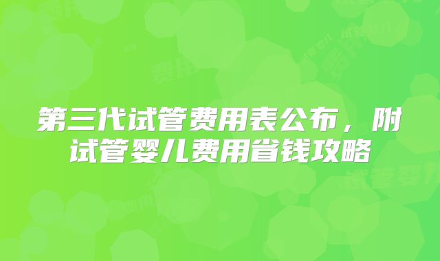 第三代试管费用表公布，附试管婴儿费用省钱攻略