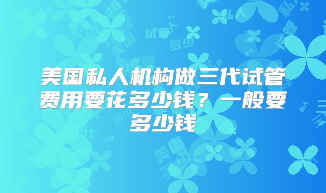 美国私人机构做三代试管费用要花多少钱?一般要多少钱