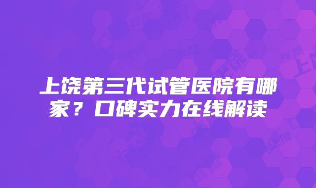 上饶第三代试管医院有哪家？口碑实力在线解读