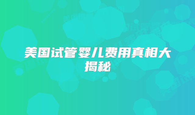 美国试管婴儿费用真相大揭秘