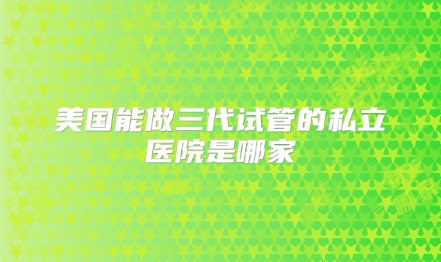 美国能做三代试管的私立医院是哪家