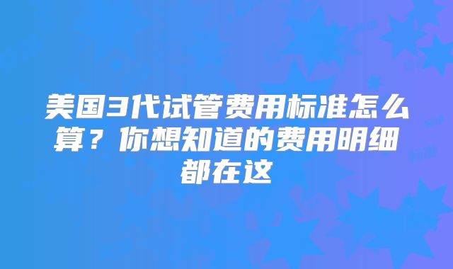 美国3代试管费用标准怎么算？你想知道的费用明细都在这