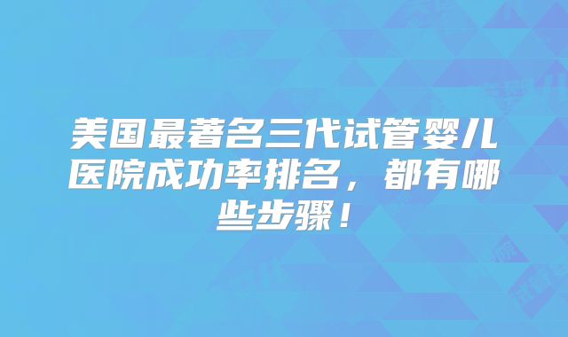美国最著名三代试管婴儿医院成功率排名,都有哪些步骤!