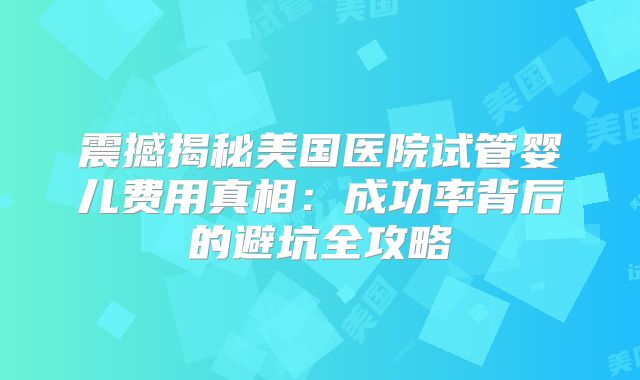 震撼揭秘美国医院试管婴儿费用真相：成功率背后的避坑全攻略