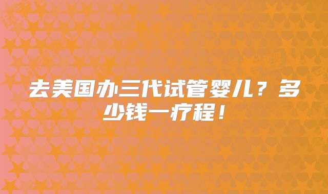 去美国办三代试管婴儿？多少钱一疗程！