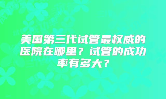 美国第三代试管最权威的医院在哪里?试管的成功率有多大?
