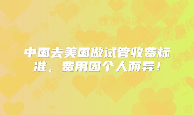 中国去美国做试管收费标准,费用因个人而异!
