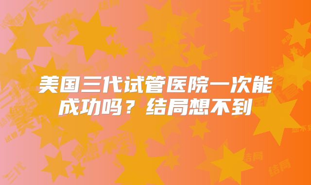 美国三代试管医院一次能成功吗?结局想不到