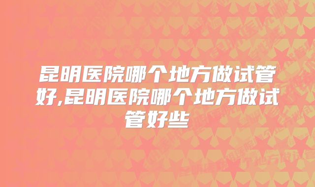 昆明医院哪个地方做试管好,昆明医院哪个地方做试管好些