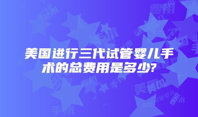美国进行三代试管婴儿手术的总费用是多少?