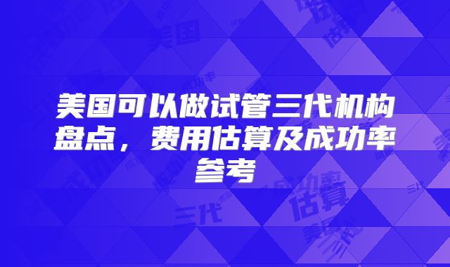 美国可以做试管三代机构盘点，费用估算及成功率参考