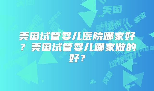 美国试管婴儿医院哪家好？美国试管婴儿哪家做的好？