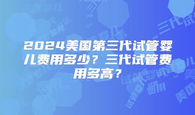 2024美国第三代试管婴儿费用多少？三代试管费用多高？