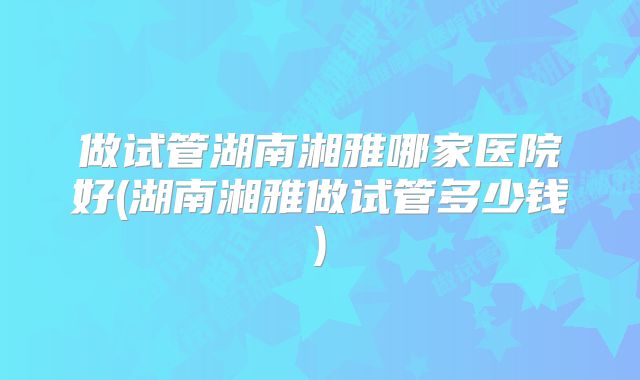 做试管湖南湘雅哪家医院好(湖南湘雅做试管多少钱)