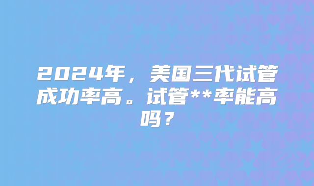2024年，美国三代试管成功率高。试管**率能高吗？