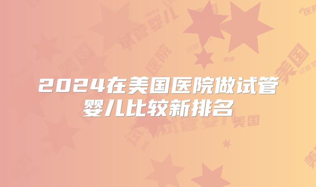 2024在美国医院做试管婴儿比较新排名