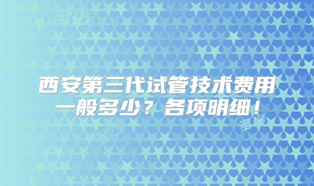 西安第三代试管技术费用一般多少？各项明细！
