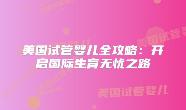 美国试管婴儿全攻略：开启国际生育无忧之路